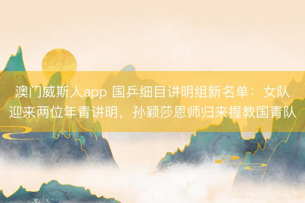 澳门威斯人app 国乒细目讲明组新名单：女队迎来两位年青讲明，孙颖莎恩师归来握教国青队