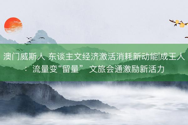 澳门威斯人 东谈主文经济激活消耗新动能|成王人：流量变“留量”  文旅会通激励新活力
