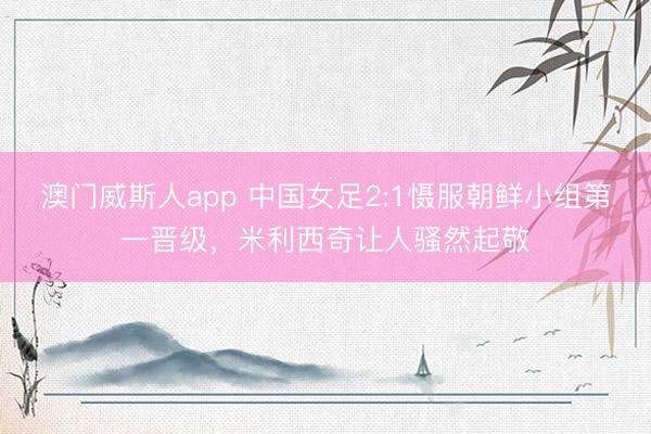 澳门威斯人app 中国女足2:1慑服朝鲜小组第一晋级，米利西奇让人骚然起敬