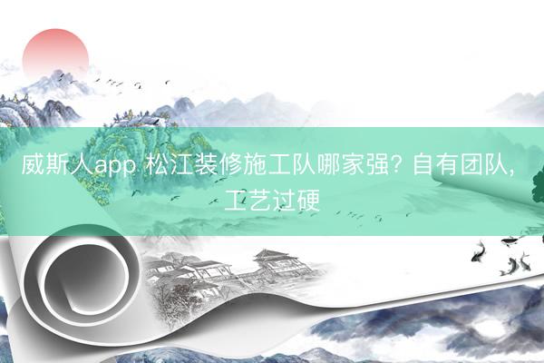 威斯人app 松江装修施工队哪家强? 自有团队, 工艺过硬