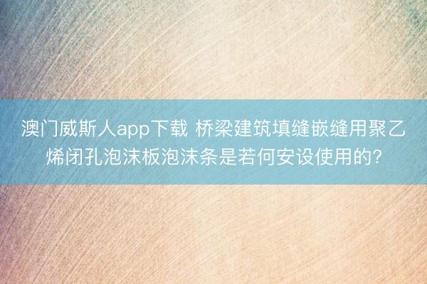 澳门威斯人app下载 桥梁建筑填缝嵌缝用聚乙烯闭孔泡沫板泡沫条是若何安设使用的?