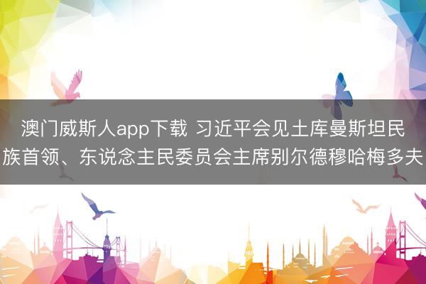 澳门威斯人app下载 习近平会见土库曼斯坦民族首领、东说念主民委员会主席别尔德穆哈梅多夫