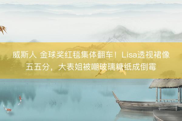 威斯人 金球奖红毯集体翻车！Lisa透视裙像五五分，大表姐被嘲玻璃糖纸成倒霉