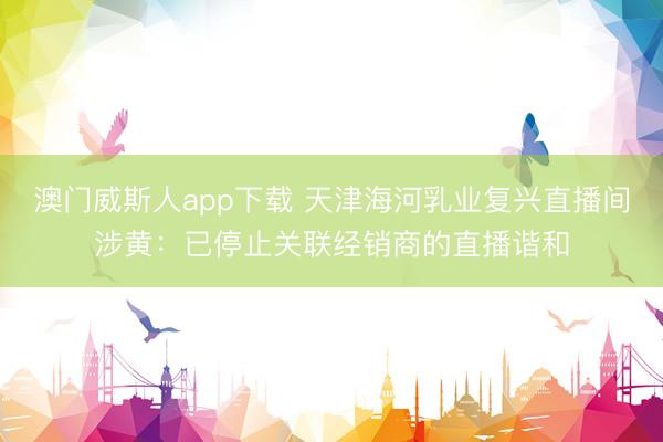 澳门威斯人app下载 天津海河乳业复兴直播间涉黄：已停止关联经销商的直播谐和