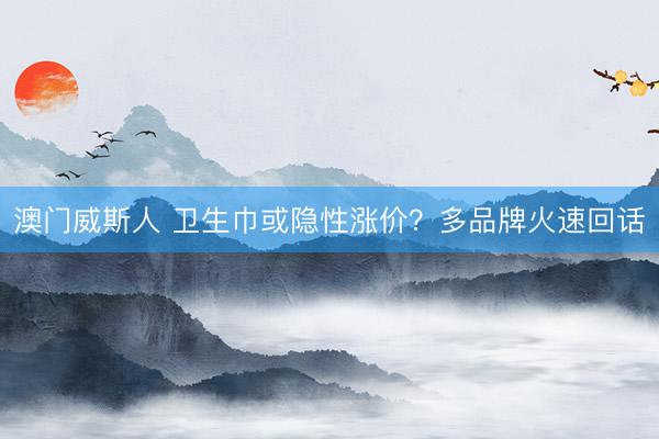 澳门威斯人 卫生巾或隐性涨价？多品牌火速回话