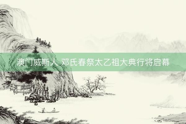 澳门威斯人 邓氏春祭太乙祖大典行将启幕
