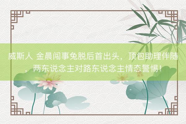 威斯人 金晨闯事兔脱后首出头，顶包助理伴随，两东说念主对路东说念主情态警惕！