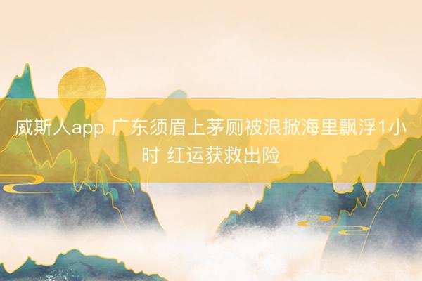 威斯人app 广东须眉上茅厕被浪掀海里飘浮1小时 红运获救出险