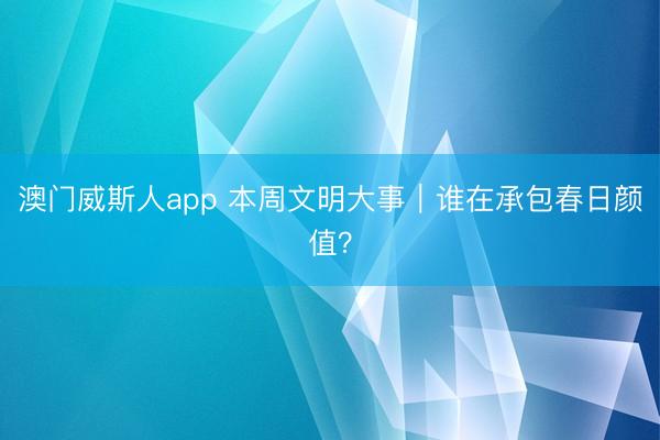 澳门威斯人app 本周文明大事｜谁在承包春日颜值？
