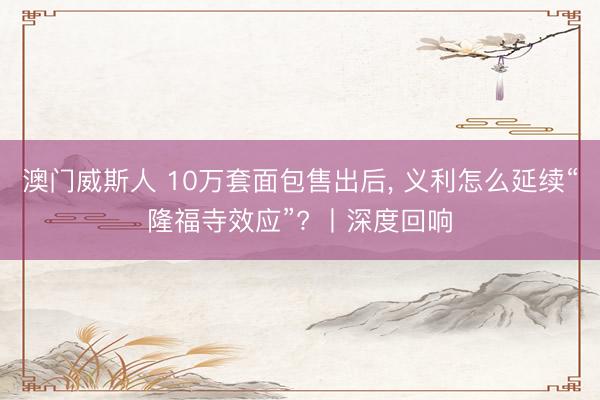 澳门威斯人 10万套面包售出后, 义利怎么延续“隆福寺效应”? 丨深度回响