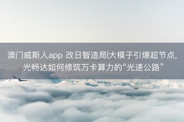 澳门威斯人app 改日智造局|大模子引爆超节点, 光畅达如何修筑万卡算力的“光速公路”
