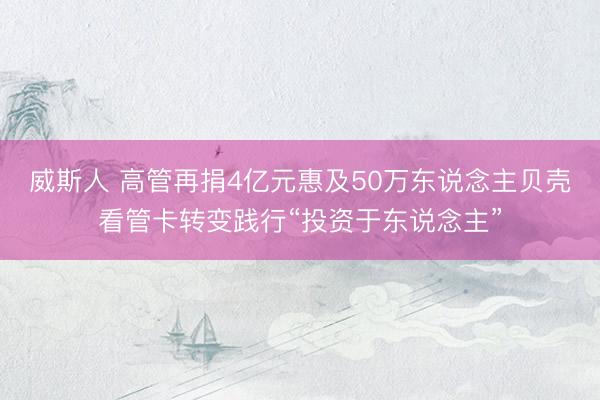 威斯人 高管再捐4亿元惠及50万东说念主贝壳看管卡转变践行“投资于东说念主”
