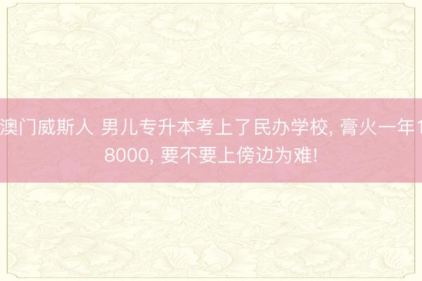 澳门威斯人 男儿专升本考上了民办学校, 膏火一年18000, 要不要上傍边为难!