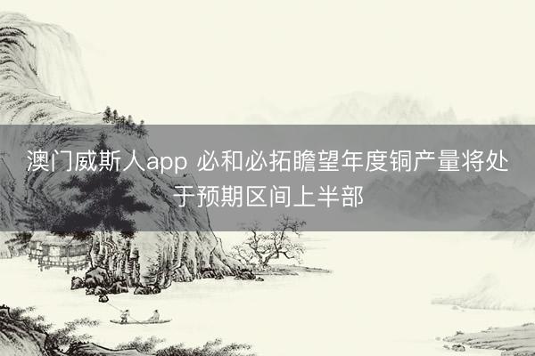 澳门威斯人app 必和必拓瞻望年度铜产量将处于预期区间上半部